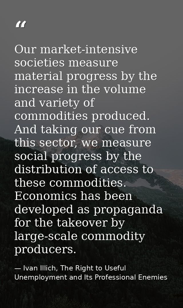 Our market-intensive societies measure material progress by the increase in the volume and variety of commodities produc — Ivan Illich, The Right to Useful Unemployment and Its Professional Enemies