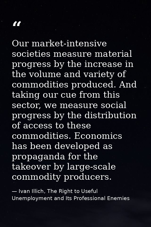 Our market-intensive societies measure material progress by the increase in the volume and variety of commodities produc — Ivan Illich, The Right to Useful Unemployment and Its Professional Enemies
