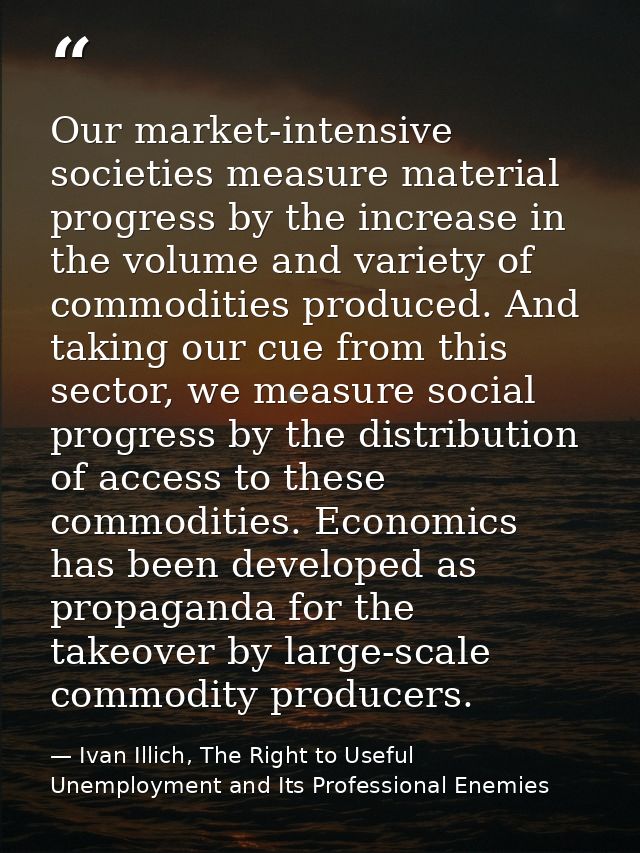 Our market-intensive societies measure material progress by the increase in the volume and variety of commodities produc — Ivan Illich, The Right to Useful Unemployment and Its Professional Enemies
