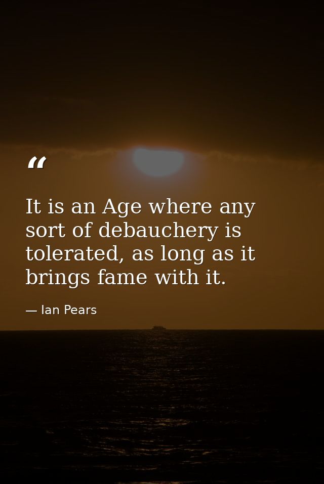 It is an Age where any sort of debauchery is tolerated, as long as it brings fame with it. — Ian Pears