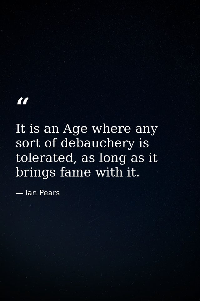 It is an Age where any sort of debauchery is tolerated, as long as it brings fame with it. — Ian Pears