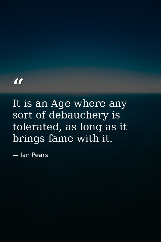 It is an Age where any sort of debauchery is tolerated, as long as it brings fame with it. — Ian Pears