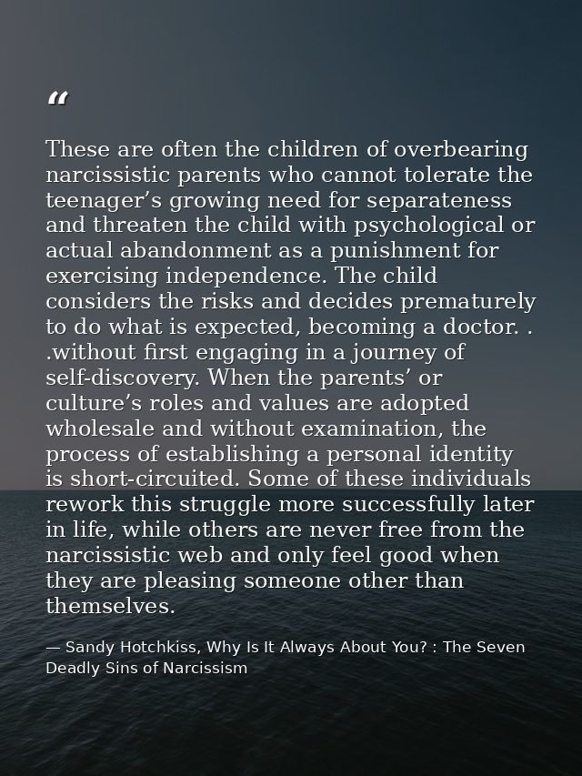 These are often the children of overbearing narcissistic parents who cannot tolerate the teenager’s growing need for sep — Sandy Hotchkiss, Why Is It Always About You? : The Seven Deadly Sins of Narcissism