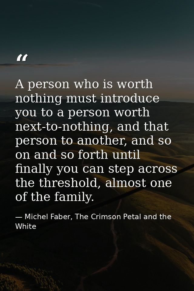 A person who is worth nothing must introduce you to a person worth next-to-nothing, and that person to another, and so o — Michel Faber, The Crimson Petal and the White