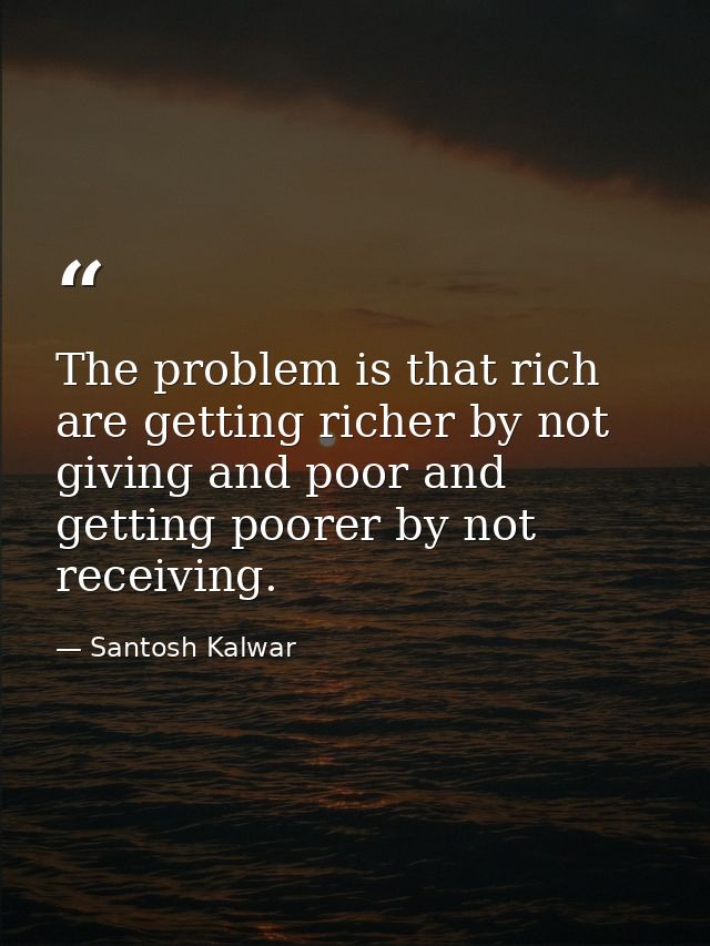 The problem is that rich are getting richer by not giving and poor and getting poorer by not receiving. — Santosh Kalwar