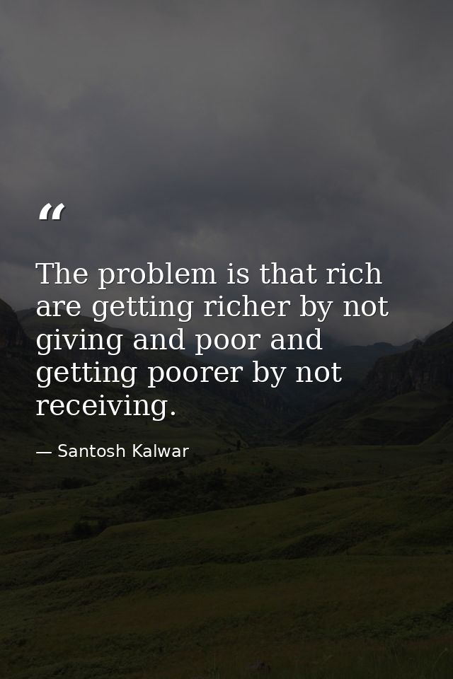The problem is that rich are getting richer by not giving and poor and getting poorer by not receiving. — Santosh Kalwar