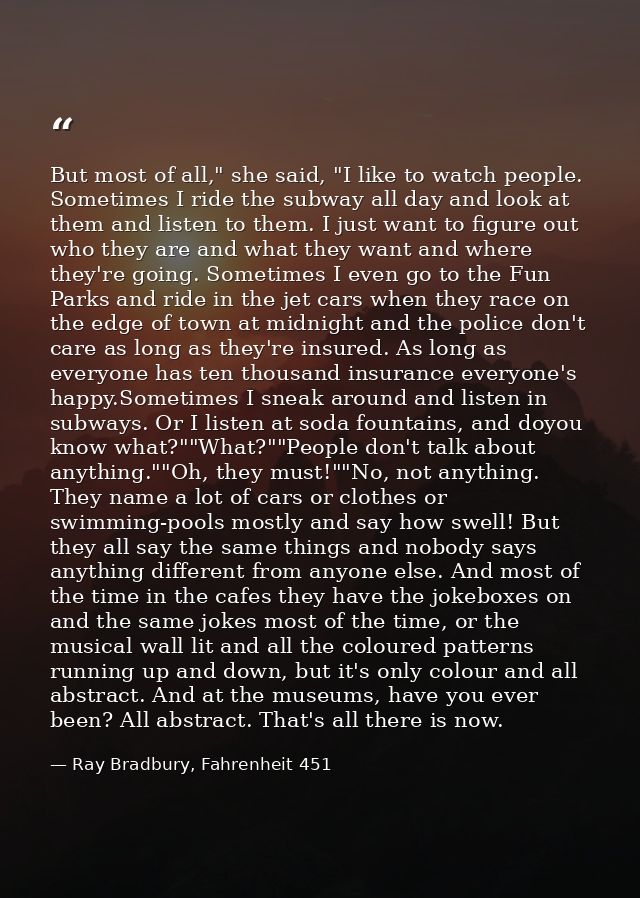 But most of all," she said, "I like to watch people. Sometimes I ride the subway all day and look at them and listen to  — Ray Bradbury, Fahrenheit 451