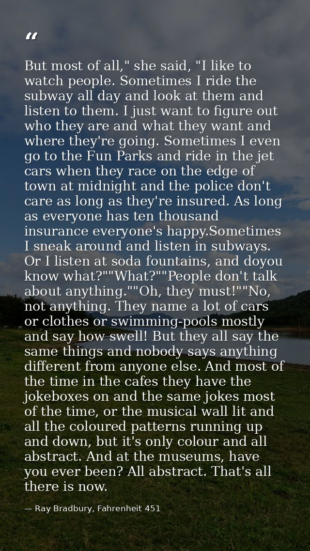 But most of all," she said, "I like to watch people. Sometimes I ride the subway all day and look at them and listen to  — Ray Bradbury, Fahrenheit 451