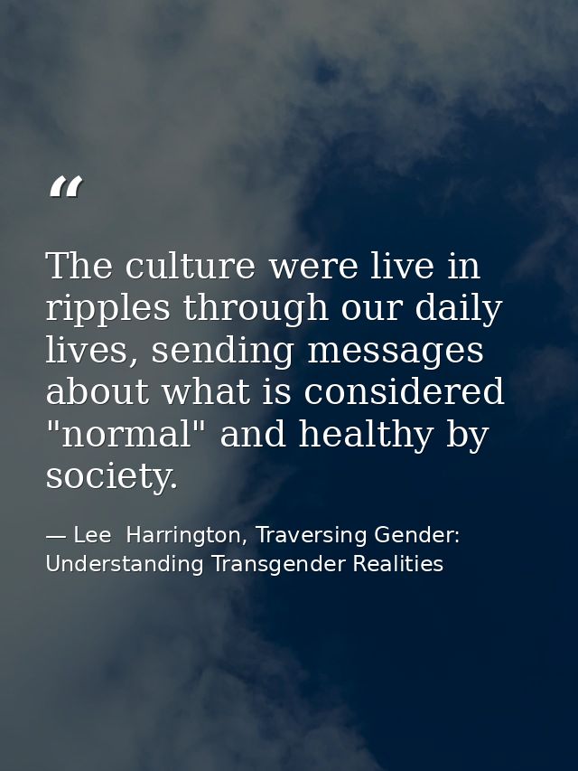 The culture were live in ripples through our daily lives, sending messages about what is considered "normal" and healthy — Lee  Harrington, Traversing Gender: Understanding Transgender Realities