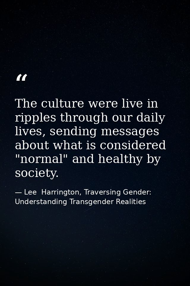 The culture were live in ripples through our daily lives, sending messages about what is considered "normal" and healthy — Lee  Harrington, Traversing Gender: Understanding Transgender Realities