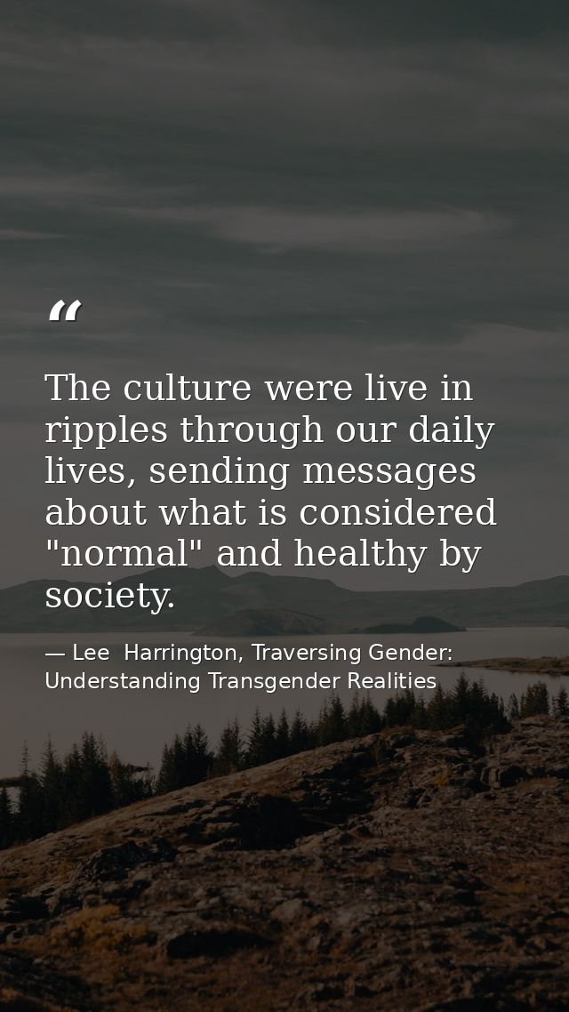 The culture were live in ripples through our daily lives, sending messages about what is considered "normal" and healthy — Lee  Harrington, Traversing Gender: Understanding Transgender Realities