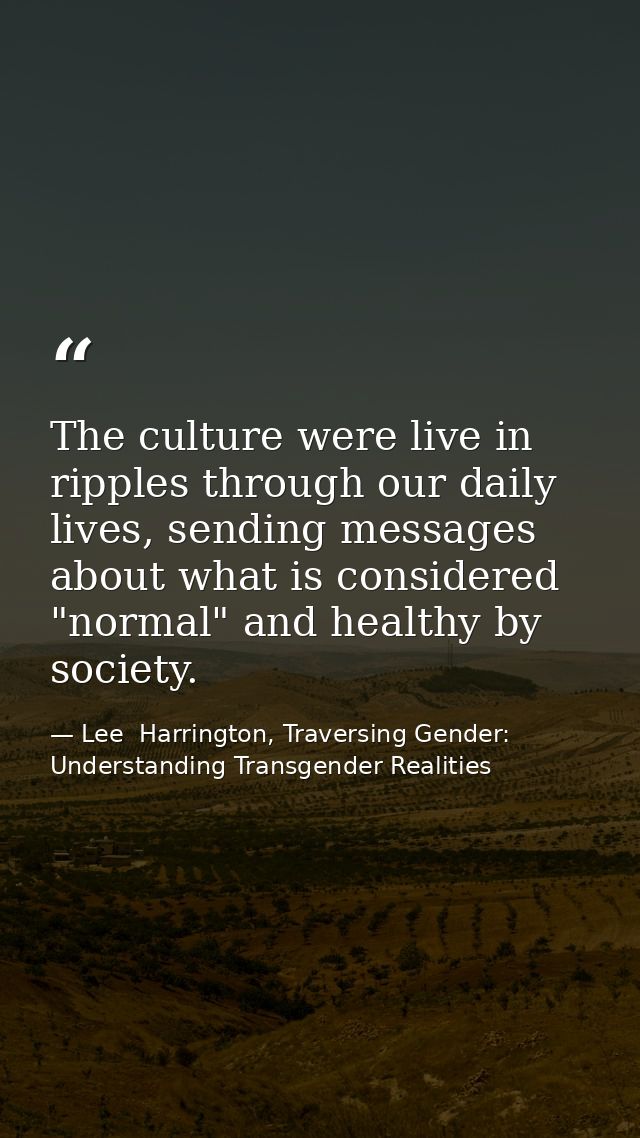 The culture were live in ripples through our daily lives, sending messages about what is considered "normal" and healthy — Lee  Harrington, Traversing Gender: Understanding Transgender Realities