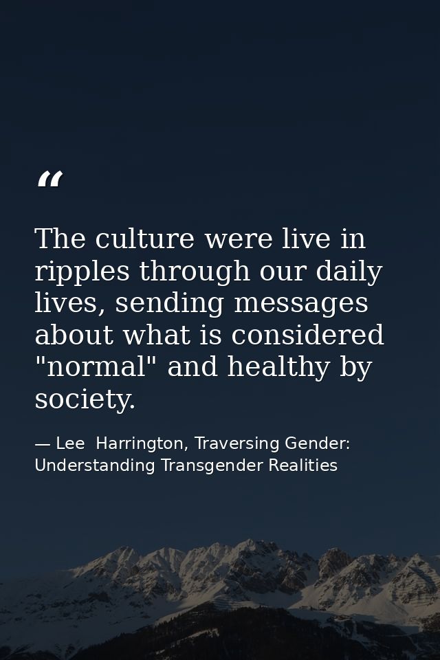 The culture were live in ripples through our daily lives, sending messages about what is considered "normal" and healthy — Lee  Harrington, Traversing Gender: Understanding Transgender Realities