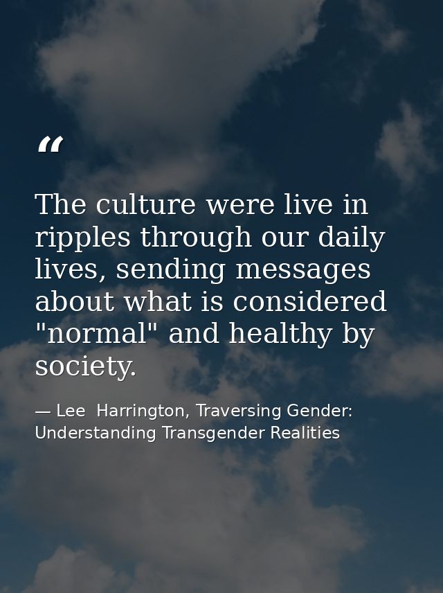 The culture were live in ripples through our daily lives, sending messages about what is considered "normal" and healthy — Lee  Harrington, Traversing Gender: Understanding Transgender Realities