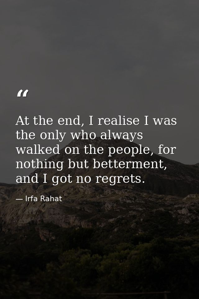 At the end, I realise I was the only who always walked on the people, for nothing but betterment, and I got no regrets. — Irfa Rahat