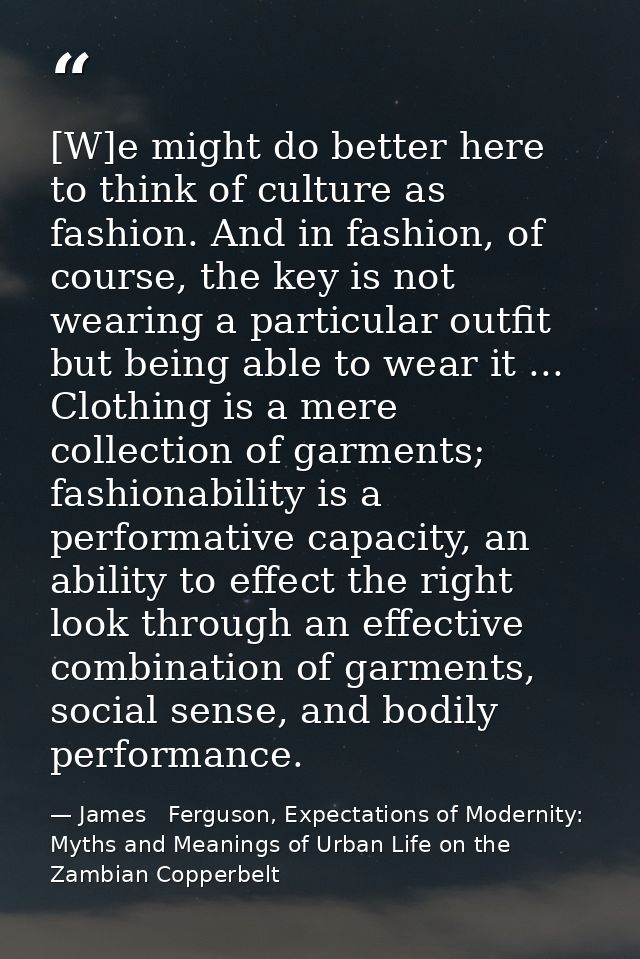 [W]e might do better here to think of culture as fashion. And in fashion, of course, the key is not wearing a particular — James   Ferguson, Expectations of Modernity: Myths and Meanings of Urban Life on the Zambian Copperbelt
