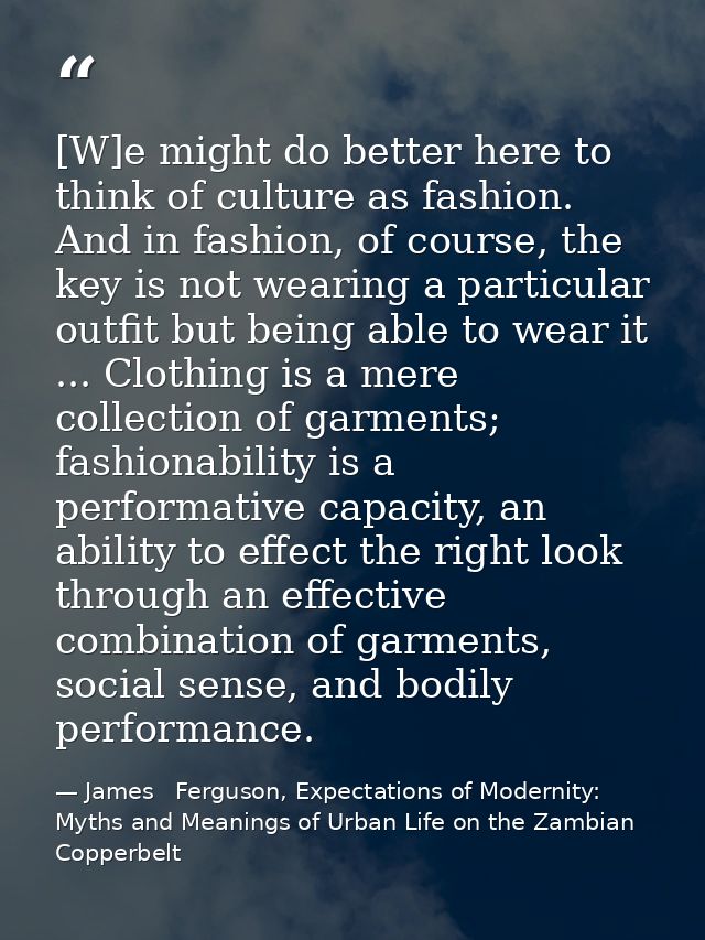 [W]e might do better here to think of culture as fashion. And in fashion, of course, the key is not wearing a particular — James   Ferguson, Expectations of Modernity: Myths and Meanings of Urban Life on the Zambian Copperbelt