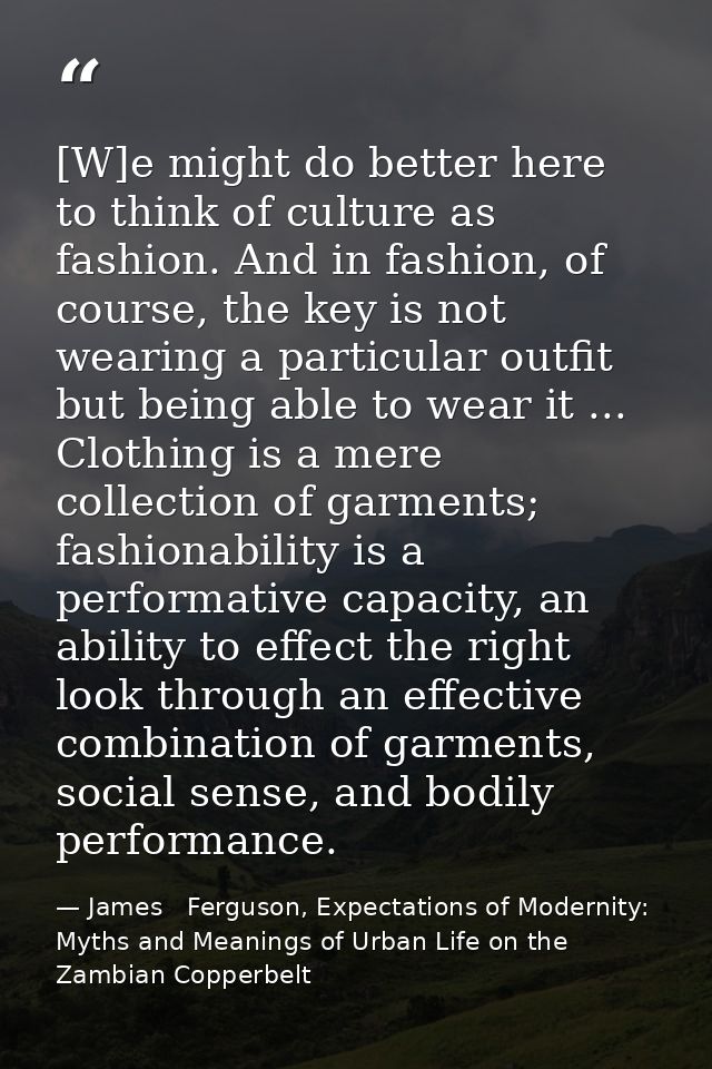 [W]e might do better here to think of culture as fashion. And in fashion, of course, the key is not wearing a particular — James   Ferguson, Expectations of Modernity: Myths and Meanings of Urban Life on the Zambian Copperbelt