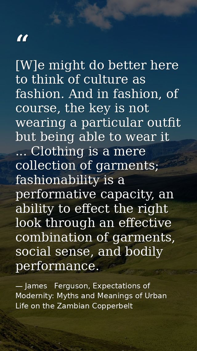 [W]e might do better here to think of culture as fashion. And in fashion, of course, the key is not wearing a particular — James   Ferguson, Expectations of Modernity: Myths and Meanings of Urban Life on the Zambian Copperbelt