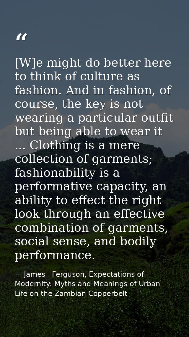 [W]e might do better here to think of culture as fashion. And in fashion, of course, the key is not wearing a particular — James   Ferguson, Expectations of Modernity: Myths and Meanings of Urban Life on the Zambian Copperbelt