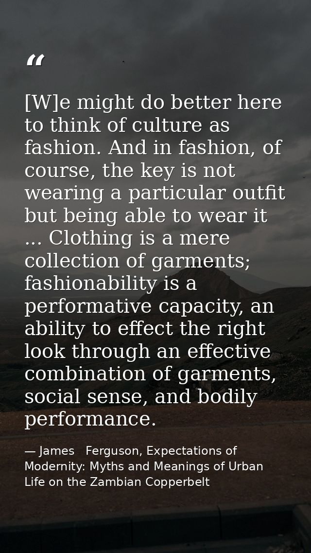 [W]e might do better here to think of culture as fashion. And in fashion, of course, the key is not wearing a particular — James   Ferguson, Expectations of Modernity: Myths and Meanings of Urban Life on the Zambian Copperbelt