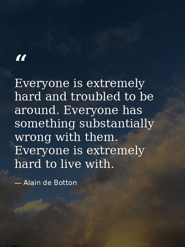 Everyone is extremely hard and troubled to be around. Everyone has something substantially wrong with them. Everyone is  — Alain de Botton