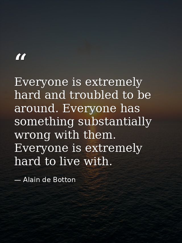 Everyone is extremely hard and troubled to be around. Everyone has something substantially wrong with them. Everyone is  — Alain de Botton