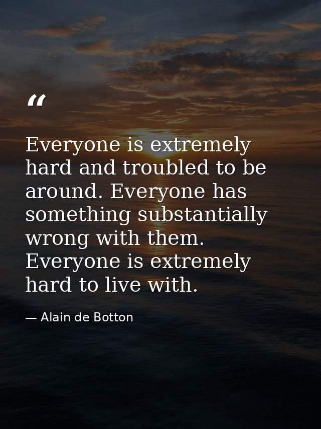 Everyone is extremely hard and troubled to be around. Everyone has something substantially wrong with them. Everyone is  — Alain de Botton