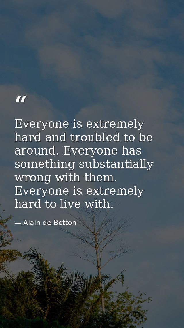 Everyone is extremely hard and troubled to be around. Everyone has something substantially wrong with them. Everyone is  — Alain de Botton