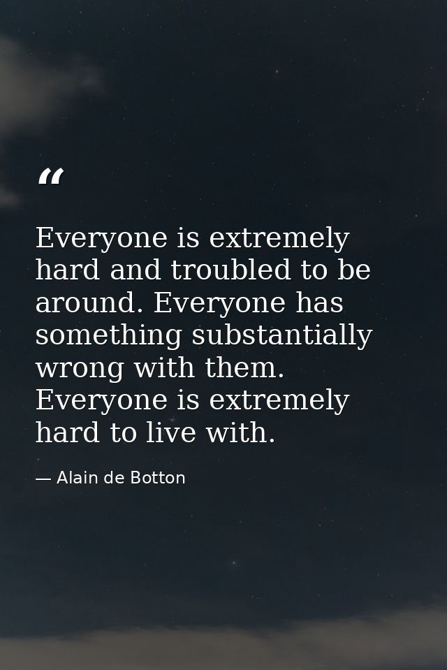 Everyone is extremely hard and troubled to be around. Everyone has something substantially wrong with them. Everyone is  — Alain de Botton
