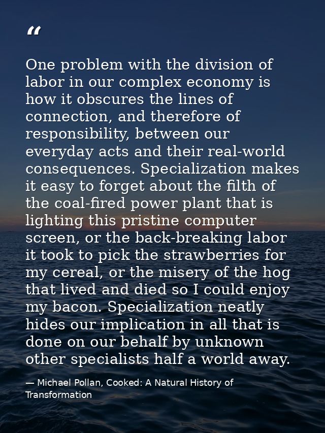 One problem with the division of labor in our complex economy is how it obscures the lines of connection, and therefore  — Michael Pollan, Cooked: A Natural History of Transformation