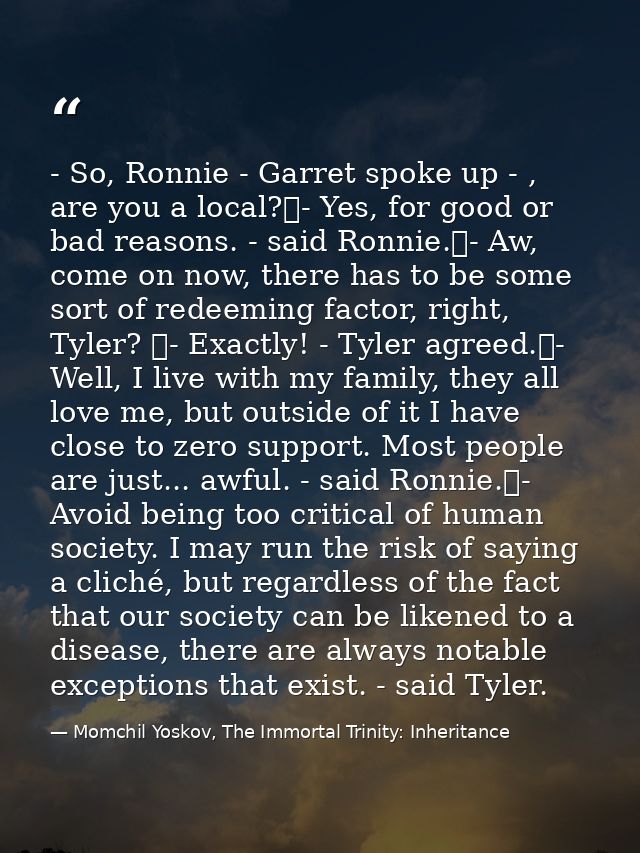 - So, Ronnie - Garret spoke up - , are you a local?	- Yes, for good or bad reasons. - said Ronnie.	- Aw, come on now, th — Momchil Yoskov, The Immortal Trinity: Inheritance