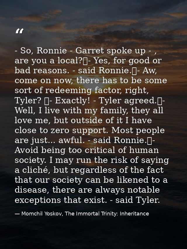 - So, Ronnie - Garret spoke up - , are you a local?	- Yes, for good or bad reasons. - said Ronnie.	- Aw, come on now, th — Momchil Yoskov, The Immortal Trinity: Inheritance