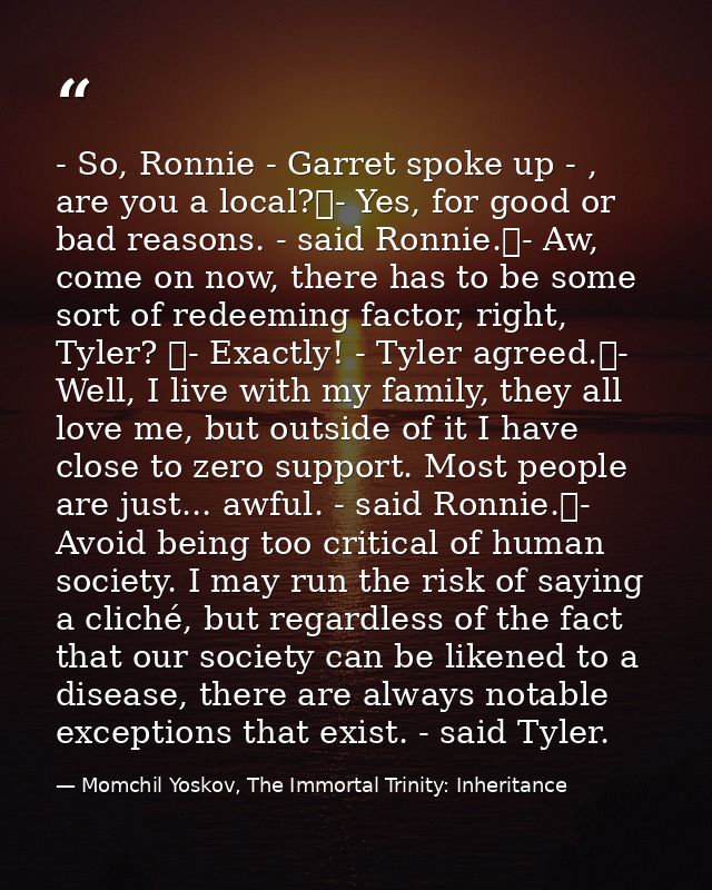 - So, Ronnie - Garret spoke up - , are you a local?	- Yes, for good or bad reasons. - said Ronnie.	- Aw, come on now, th — Momchil Yoskov, The Immortal Trinity: Inheritance