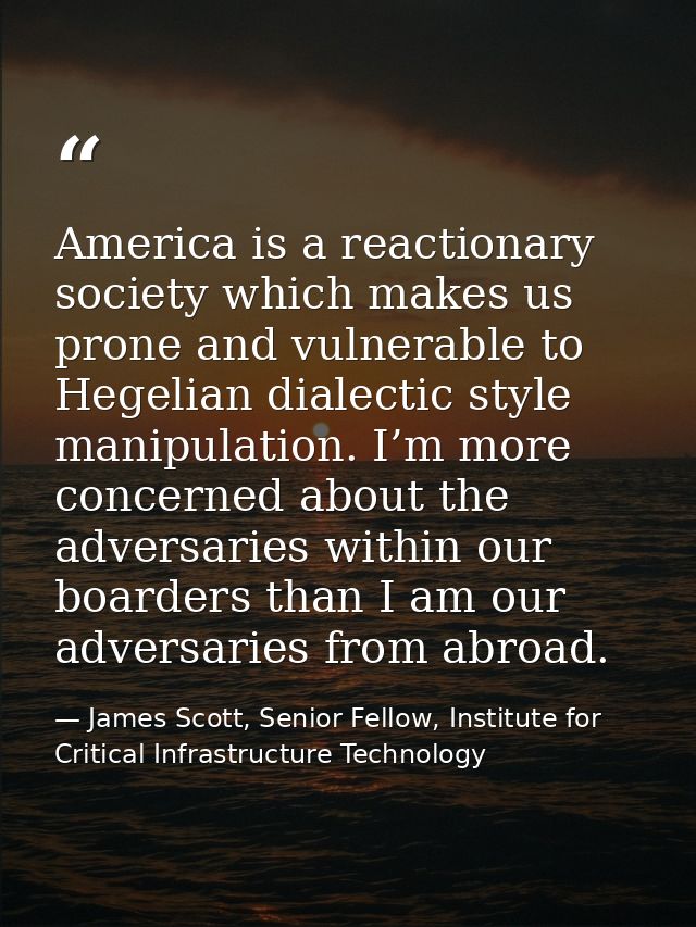 America is a reactionary society which makes us prone and vulnerable to Hegelian dialectic style manipulation. I’m more  — James Scott, Senior Fellow, Institute for Critical Infrastructure Technology