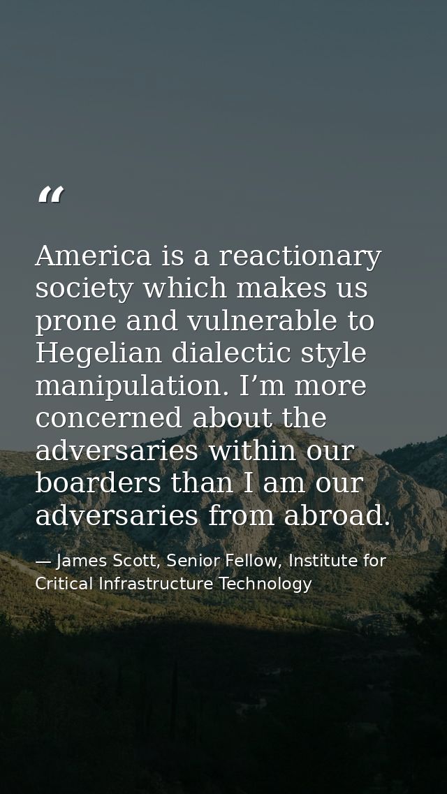 America is a reactionary society which makes us prone and vulnerable to Hegelian dialectic style manipulation. I’m more  — James Scott, Senior Fellow, Institute for Critical Infrastructure Technology
