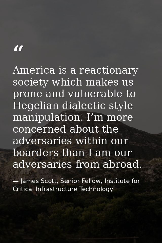 America is a reactionary society which makes us prone and vulnerable to Hegelian dialectic style manipulation. I’m more  — James Scott, Senior Fellow, Institute for Critical Infrastructure Technology