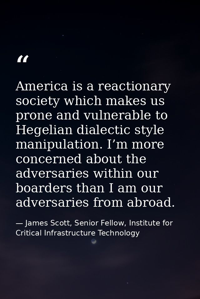America is a reactionary society which makes us prone and vulnerable to Hegelian dialectic style manipulation. I’m more  — James Scott, Senior Fellow, Institute for Critical Infrastructure Technology