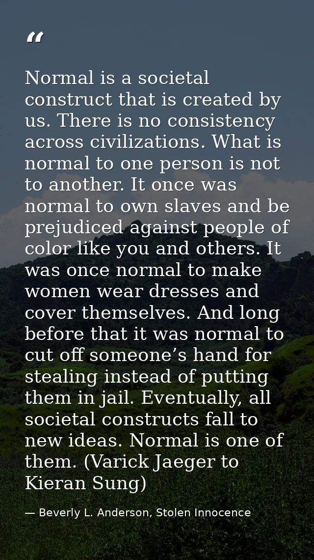 Normal is a societal construct that is created by us. There is no consistency across civilizations. What is normal to on — Beverly L. Anderson, Stolen Innocence