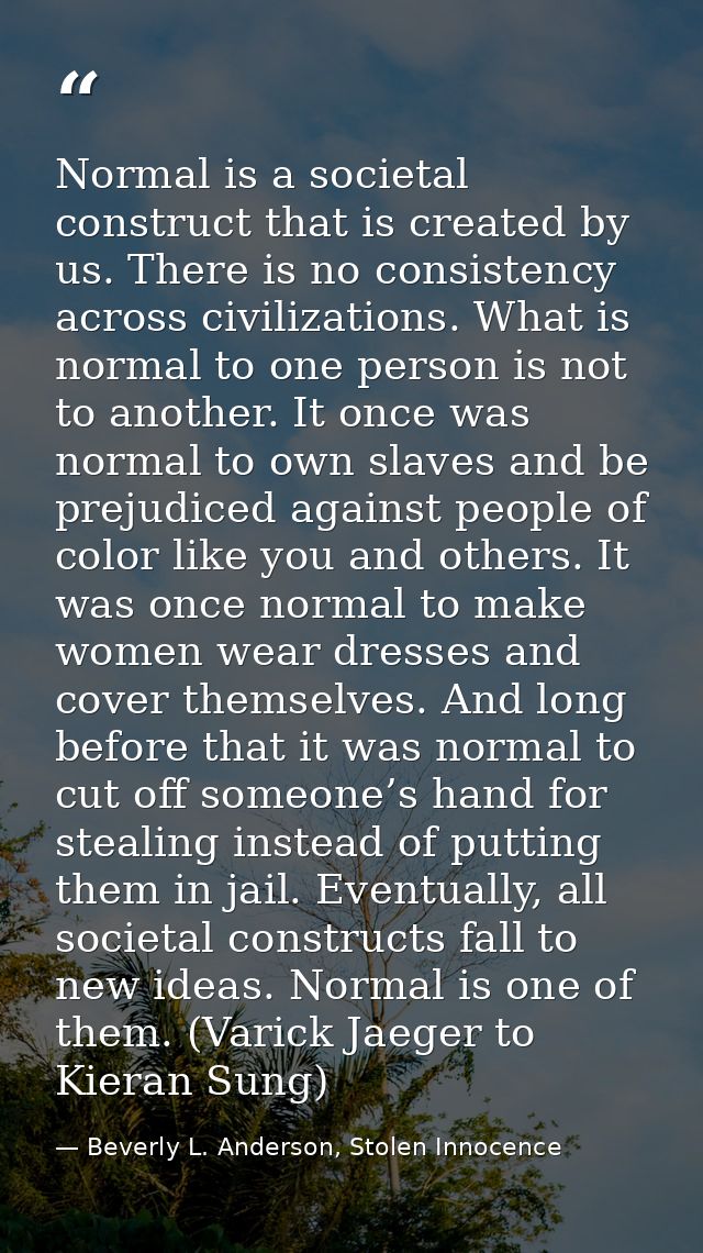 Normal is a societal construct that is created by us. There is no consistency across civilizations. What is normal to on — Beverly L. Anderson, Stolen Innocence