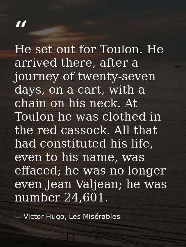 He set out for Toulon. He arrived there, after a journey of twenty-seven days, on a cart, with a chain on his neck. At T — Victor Hugo, Les Misérables