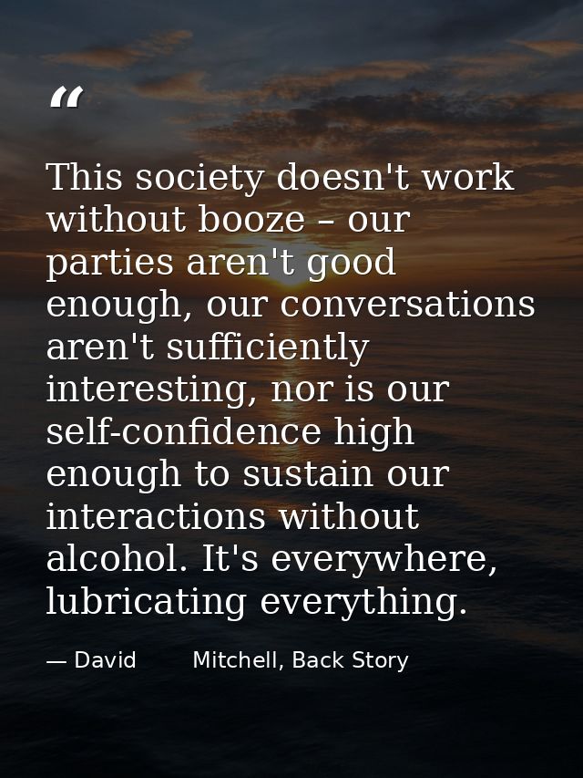 This society doesn't work without booze – our parties aren't good enough, our conversations aren't sufficiently interest — David        Mitchell, Back Story