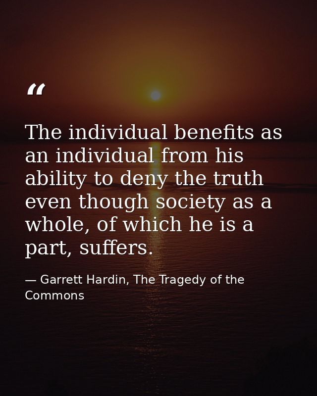 The individual benefits as an individual from his ability to deny the truth even though society as a whole, of which he  — Garrett Hardin, The Tragedy of the Commons