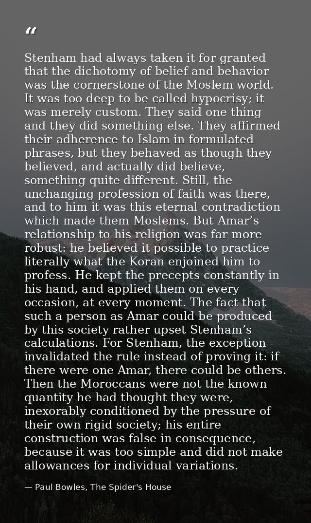 Stenham had always taken it for granted that the dichotomy of belief and behavior was the cornerstone of the Moslem worl — Paul Bowles, The Spider's House