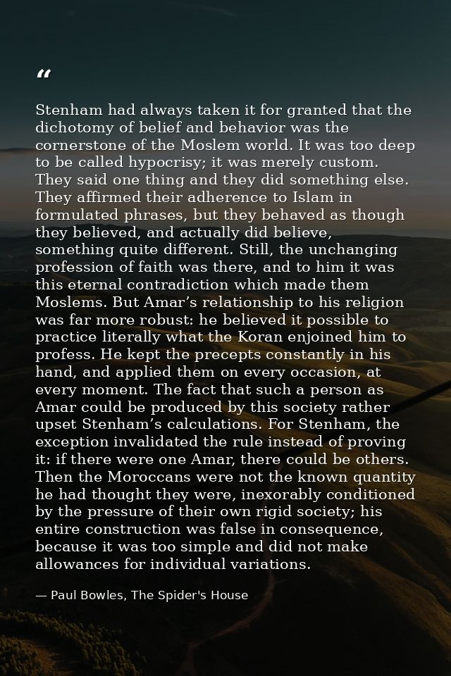 Stenham had always taken it for granted that the dichotomy of belief and behavior was the cornerstone of the Moslem worl — Paul Bowles, The Spider's House