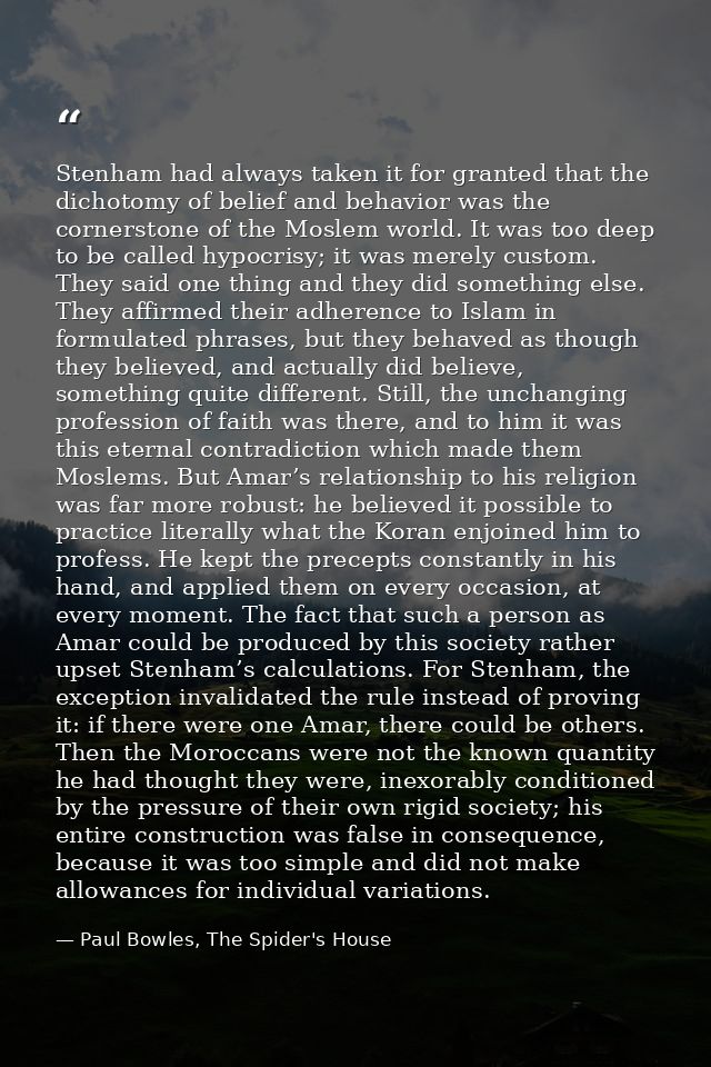 Stenham had always taken it for granted that the dichotomy of belief and behavior was the cornerstone of the Moslem worl — Paul Bowles, The Spider's House