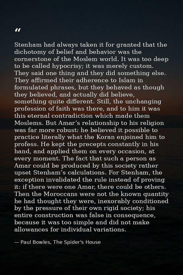 Stenham had always taken it for granted that the dichotomy of belief and behavior was the cornerstone of the Moslem worl — Paul Bowles, The Spider's House