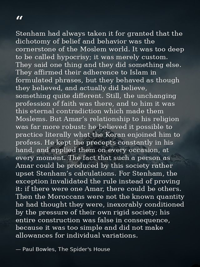 Stenham had always taken it for granted that the dichotomy of belief and behavior was the cornerstone of the Moslem worl — Paul Bowles, The Spider's House