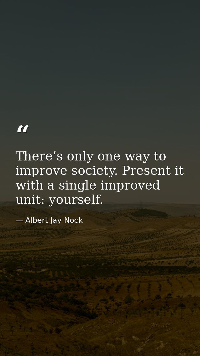 There’s only one way to improve society. Present it with a single improved unit: yourself. — Albert Jay Nock
