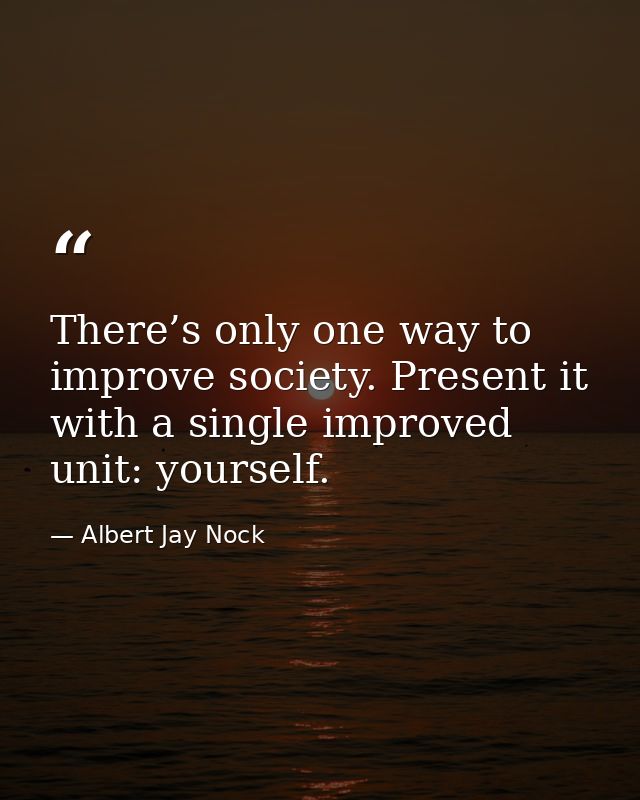 There’s only one way to improve society. Present it with a single improved unit: yourself. — Albert Jay Nock